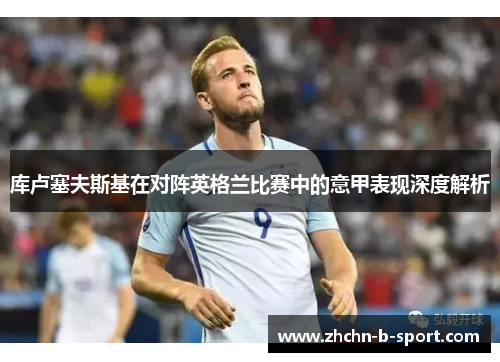 库卢塞夫斯基在对阵英格兰比赛中的意甲表现深度解析