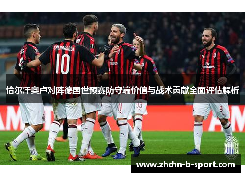 恰尔汗奥卢对阵德国世预赛防守端价值与战术贡献全面评估解析 恰尔汗奥卢对阵德国世预赛防守端价值与战术贡献全面评估解析