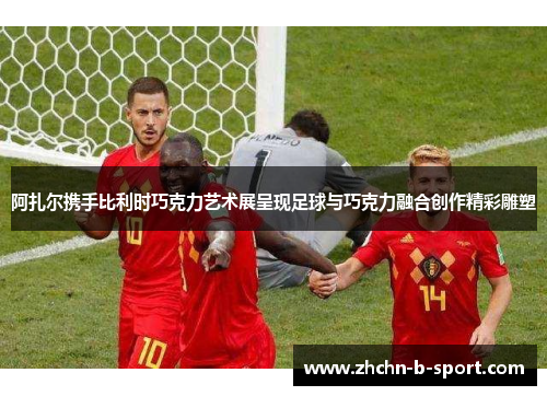 阿扎尔携手比利时巧克力艺术展呈现足球与巧克力融合创作精彩雕塑