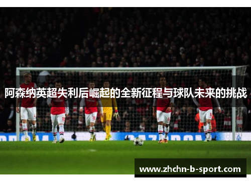 阿森纳英超失利后崛起的全新征程与球队未来的挑战