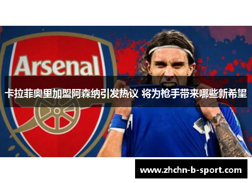 卡拉菲奥里加盟阿森纳引发热议 将为枪手带来哪些新希望 卡拉菲奥里加盟阿森纳引发热议 将为枪手带来哪些新希望