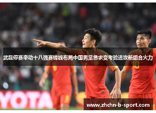 武磊停赛牵动十八强赛锋线布局中国男足急求变考验进攻新组合火力